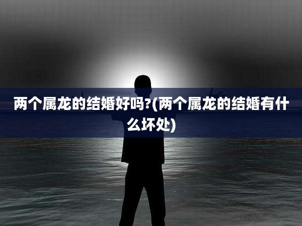 两个属龙的结婚好吗?(两个属龙的结婚有什么坏处)