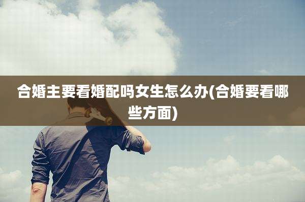 合婚主要看婚配吗女生怎么办(合婚要看哪些方面)