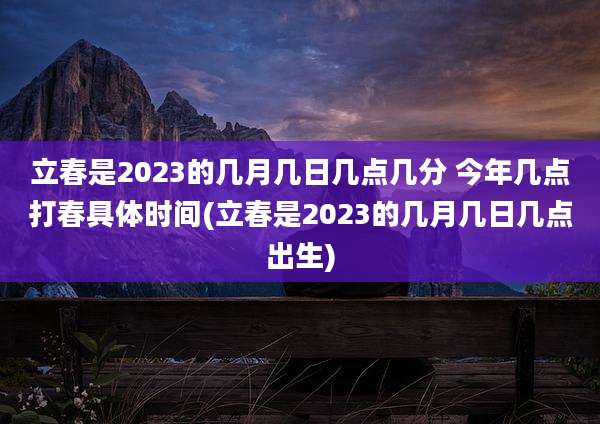立春是2023的几月几日几点几分 今年几点打春具体时间(立春是2023的几月几日几点出生)