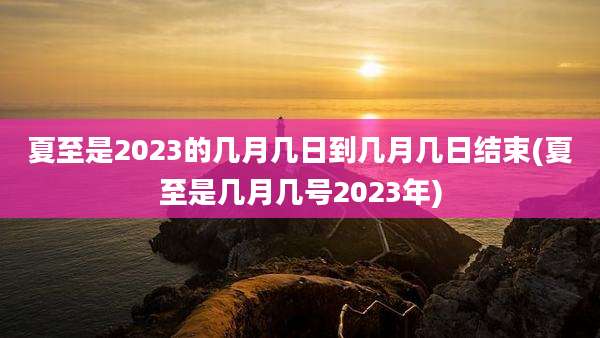 夏至是2023的几月几日到几月几日结束(夏至是几月几号2023年)