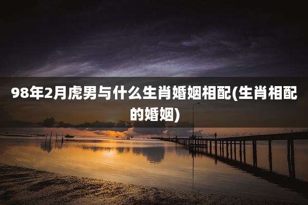 98年2月虎男与什么生肖婚姻相配(生肖相配的婚姻)
