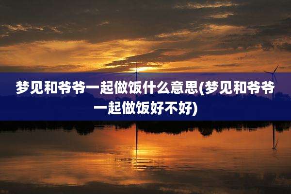 梦见和爷爷一起做饭什么意思(梦见和爷爷一起做饭好不好)
