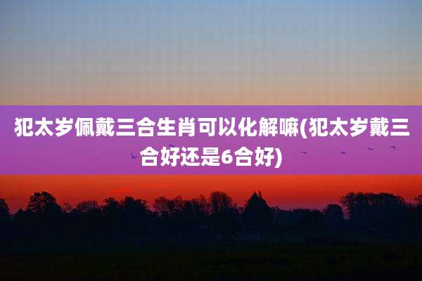犯太岁佩戴三合生肖可以化解嘛(犯太岁戴三合好还是6合好)