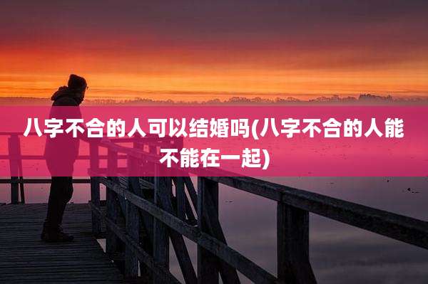 八字不合的人可以结婚吗(八字不合的人能不能在一起)
