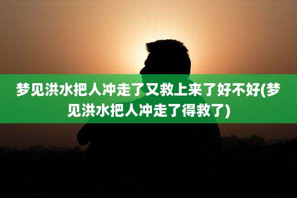 梦见洪水把人冲走了又救上来了好不好(梦见洪水把人冲走了得救了)