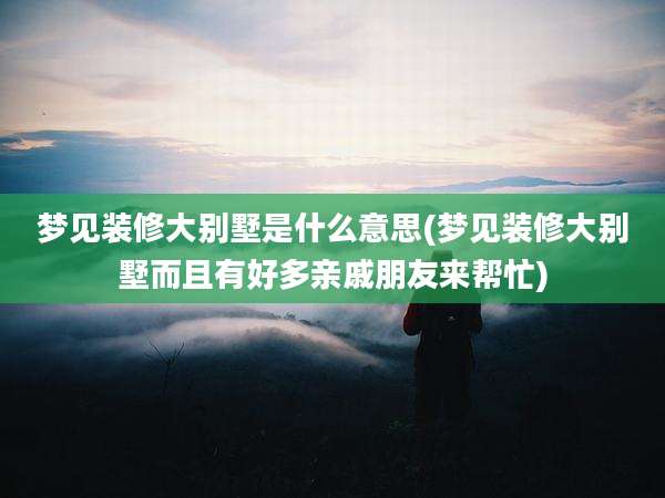 梦见装修大别墅是什么意思(梦见装修大别墅而且有好多亲戚朋友来帮忙)