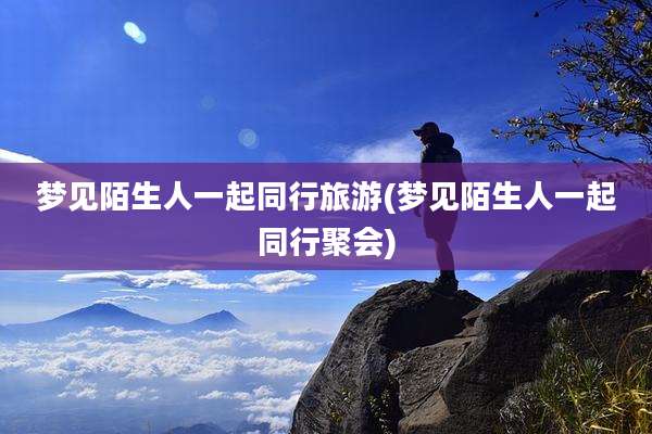 梦见陌生人一起同行旅游(梦见陌生人一起同行聚会)