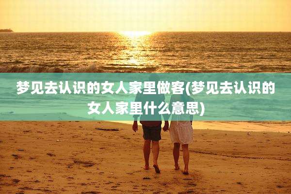梦见去认识的女人家里做客(梦见去认识的女人家里什么意思)