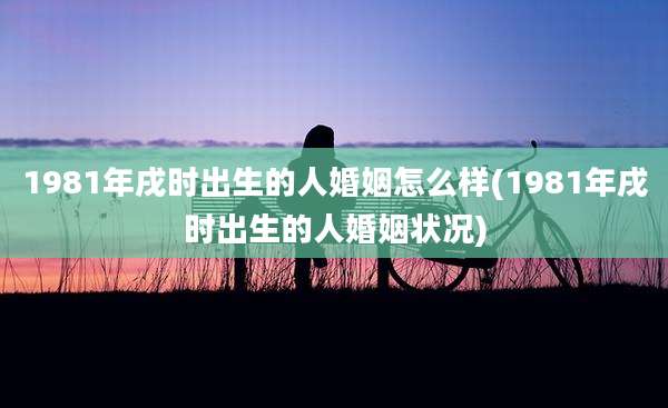1981年戌时出生的人婚姻怎么样(1981年戌时出生的人婚姻状况)