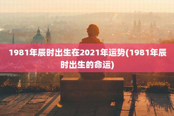 1981年辰时出生在2021年运势(1981年辰时出生的命运)