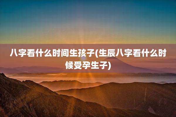 八字看什么时间生孩子(生辰八字看什么时候受孕生子)