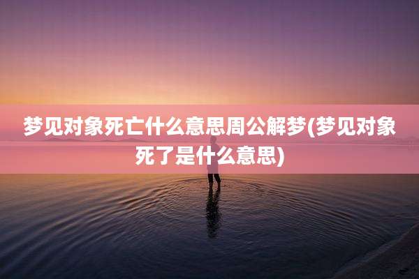 梦见对象死亡什么意思周公解梦(梦见对象死了是什么意思)