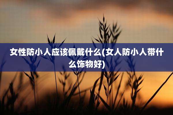 女性防小人应该佩戴什么(女人防小人带什么饰物好)