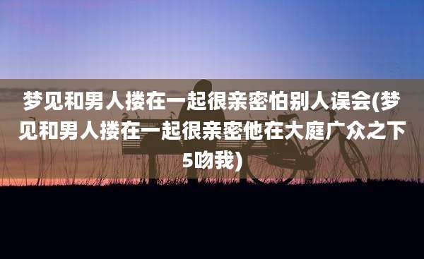 梦见和男人搂在一起很亲密怕别人误会(梦见和男人搂在一起很亲密他在大庭广众之下5吻我)