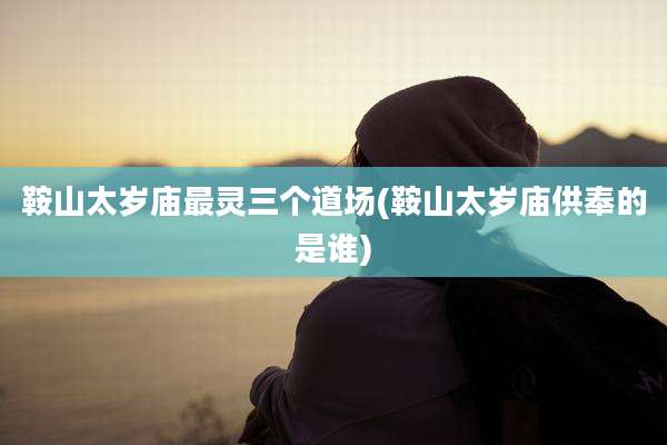鞍山太岁庙最灵三个道场(鞍山太岁庙供奉的是谁)