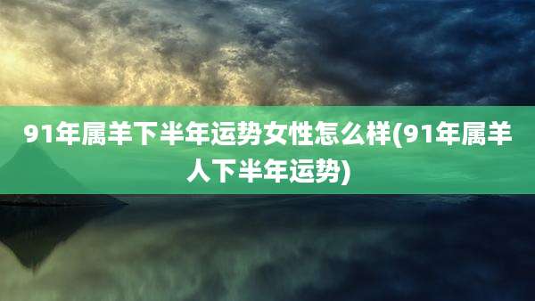 91年属羊下半年运势女性怎么样(91年属羊人下半年运势)