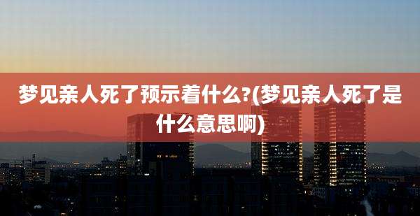 梦见亲人死了预示着什么?(梦见亲人死了是什么意思啊)