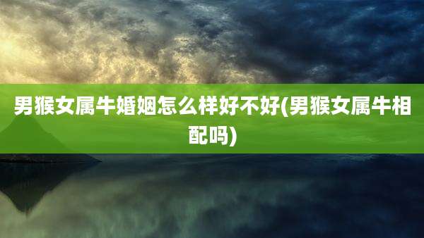 男猴女属牛婚姻怎么样好不好(男猴女属牛相配吗)