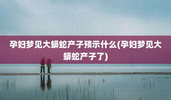 孕妇梦见大蟒蛇产子预示什么(孕妇梦见大蟒蛇产子了)