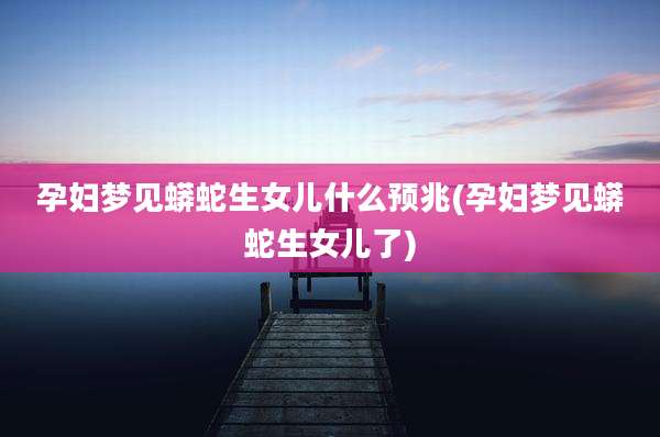 孕妇梦见蟒蛇生女儿什么预兆(孕妇梦见蟒蛇生女儿了)