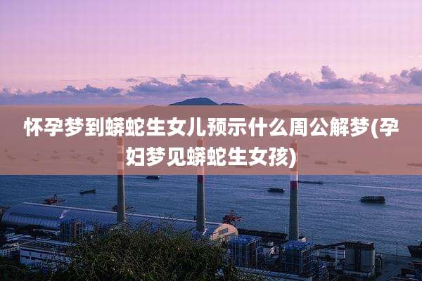 怀孕梦到蟒蛇生女儿预示什么周公解梦(孕妇梦见蟒蛇生女孩)