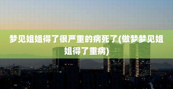 梦见姐姐得了很严重的病死了(做梦梦见姐姐得了重病)