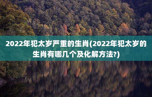 2022年犯太岁严重的生肖(2022年犯太岁的生肖有哪几个及化解方法?)