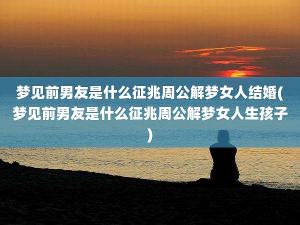 梦见前男友是什么征兆周公解梦女人结婚(梦见前男友是什么征兆周公解梦女人生孩子)