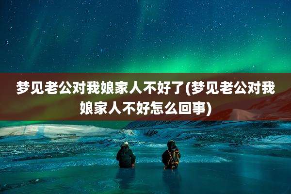 梦见老公对我娘家人不好了(梦见老公对我娘家人不好怎么回事)