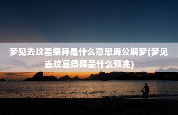 梦见去坟墓祭拜是什么意思周公解梦(梦见去坟墓祭拜是什么预兆)
