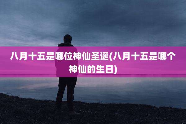 八月十五是哪位神仙圣诞(八月十五是哪个神仙的生日)