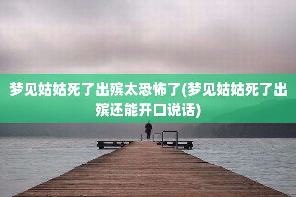 梦见姑姑死了出殡太恐怖了(梦见姑姑死了出殡还能开口说话)
