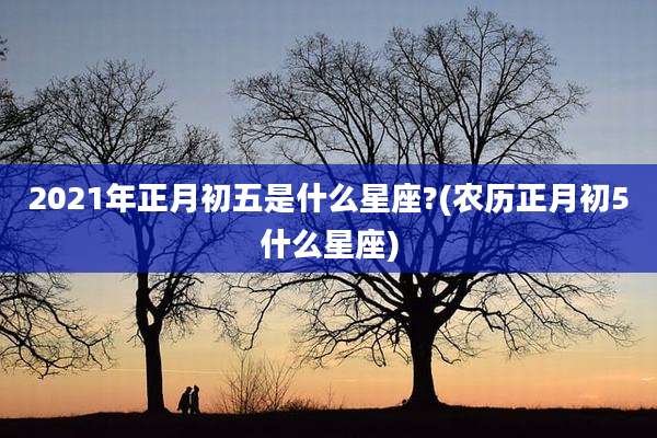 2021年正月初五是什么星座?(农历正月初5什么星座)