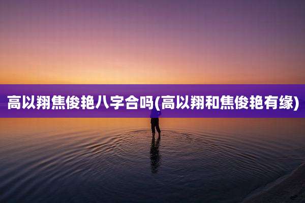 高以翔焦俊艳八字合吗(高以翔和焦俊艳有缘)