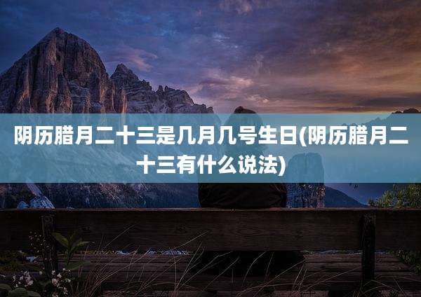 阴历腊月二十三是几月几号生日(阴历腊月二十三有什么说法)