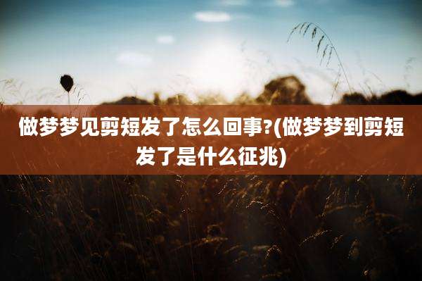 做梦梦见剪短发了怎么回事?(做梦梦到剪短发了是什么征兆)