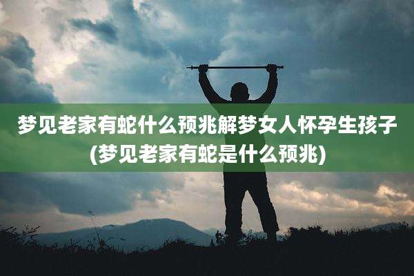 梦见老家有蛇什么预兆解梦女人怀孕生孩子(梦见老家有蛇是什么预兆)