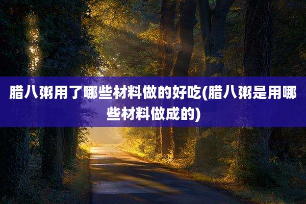 腊八粥用了哪些材料做的好吃(腊八粥是用哪些材料做成的)