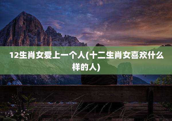 12生肖女爱上一个人(十二生肖女喜欢什么样的人)