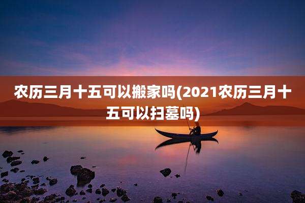 农历三月十五可以搬家吗(2021农历三月十五可以扫墓吗)