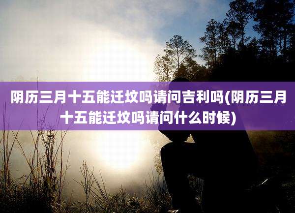 阴历三月十五能迁坟吗请问吉利吗(阴历三月十五能迁坟吗请问什么时候)