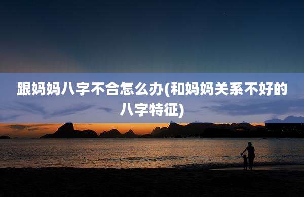 跟妈妈八字不合怎么办(和妈妈关系不好的八字特征)
