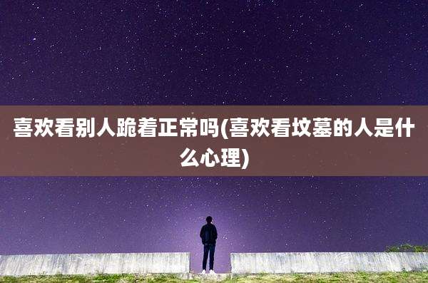 喜欢看别人跪着正常吗(喜欢看坟墓的人是什么心理)