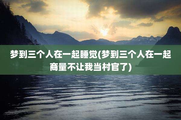 梦到三个人在一起睡觉(梦到三个人在一起商量不让我当村官了)