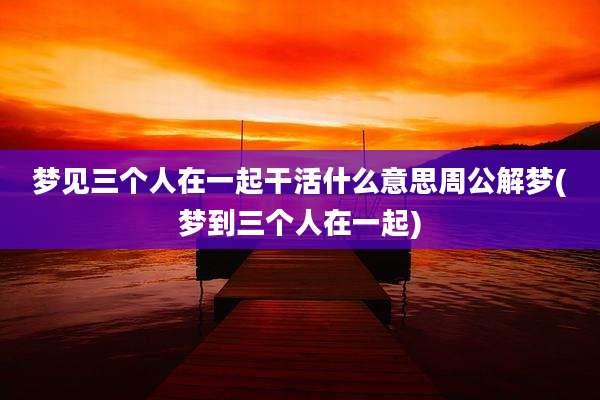 梦见三个人在一起干活什么意思周公解梦(梦到三个人在一起)