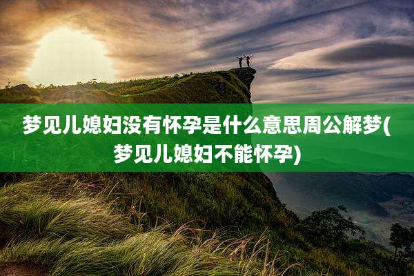 梦见儿媳妇没有怀孕是什么意思周公解梦(梦见儿媳妇不能怀孕)