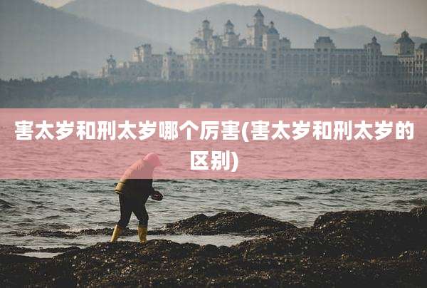 害太岁和刑太岁哪个厉害(害太岁和刑太岁的区别)