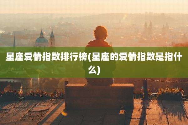 星座爱情指数排行榜(星座的爱情指数是指什么)