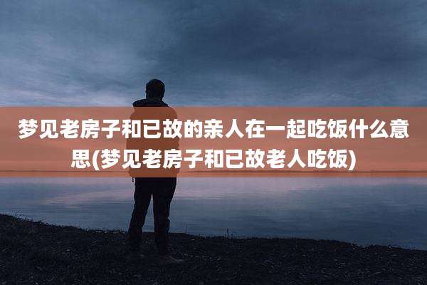 梦见老房子和已故的亲人在一起吃饭什么意思(梦见老房子和已故老人吃饭)
