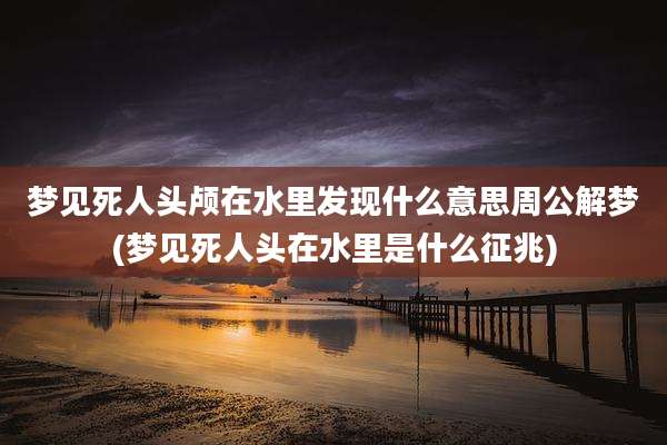梦见死人头颅在水里发现什么意思周公解梦(梦见死人头在水里是什么征兆)
